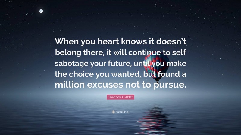 Shannon L. Alder Quote: “When you heart knows it doesn’t belong there, it will continue to self sabotage your future, until you make the choice you wanted, but found a million excuses not to pursue.”