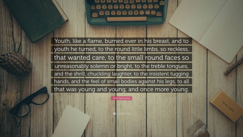 John Galsworthy Quote: “Youth, like a flame, burned ever in his breast, and to youth he turned, to the round little limbs, so reckless, that wanted care, to the small round faces so unreasonably solemn or bright, to the treble tongues, and the shrill, chuckling laughter, to the insistent tugging hands, and the feel of small bodies against his legs, to all that was young and young, and once more young.”