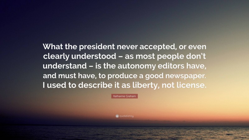 Katharine Graham Quote: “What the president never accepted, or even clearly understood – as most people don’t understand – is the autonomy editors have, and must have, to produce a good newspaper. I used to describe it as liberty, not license.”