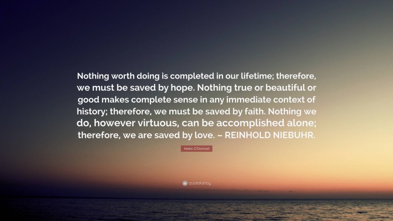 Helen O'Donnell Quote: “Nothing worth doing is completed in our lifetime; therefore, we must be saved by hope. Nothing true or beautiful or good makes complete sense in any immediate context of history; therefore, we must be saved by faith. Nothing we do, however virtuous, can be accomplished alone; therefore, we are saved by love. – REINHOLD NIEBUHR.”
