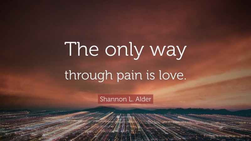 Shannon L. Alder Quote: “The only way through pain is love.”