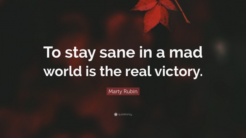 Marty Rubin Quote: “To stay sane in a mad world is the real victory.”