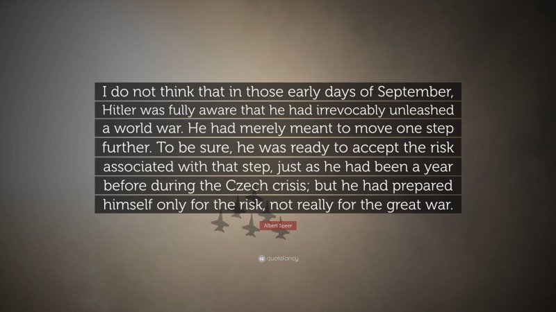 Albert Speer Quote: “I do not think that in those early days of September, Hitler was fully aware that he had irrevocably unleashed a world war. He had merely meant to move one step further. To be sure, he was ready to accept the risk associated with that step, just as he had been a year before during the Czech crisis; but he had prepared himself only for the risk, not really for the great war.”