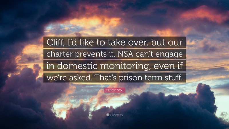 Clifford Stoll Quote: “Cliff, I’d like to take over, but our charter prevents it. NSA can’t engage in domestic monitoring, even if we’re asked. That’s prison term stuff.”