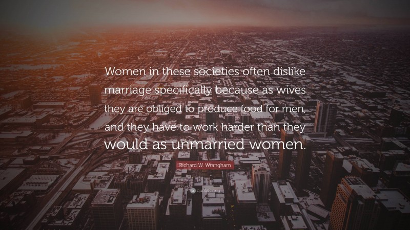 Richard W. Wrangham Quote: “Women in these societies often dislike marriage specifically because as wives they are obliged to produce food for men, and they have to work harder than they would as unmarried women.”
