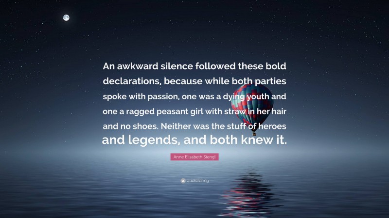 Anne Elisabeth Stengl Quote: “An awkward silence followed these bold declarations, because while both parties spoke with passion, one was a dying youth and one a ragged peasant girl with straw in her hair and no shoes. Neither was the stuff of heroes and legends, and both knew it.”