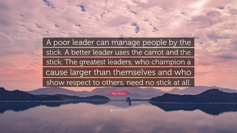 Max Strom Quote: “A poor leader can manage people by the stick. A better leader uses the carrot and the stick. The greatest leaders, who champion a cause larger than themselves and who show respect to others, need no stick at all.”
