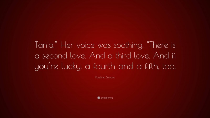 Paullina Simons Quote: “Tania.” Her voice was soothing. “There is a second love. And a third love. And if you’re lucky, a fourth and a fifth, too.”