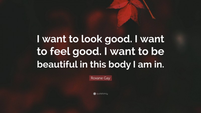 Roxane Gay Quote: “I want to look good. I want to feel good. I want to be beautiful in this body I am in.”