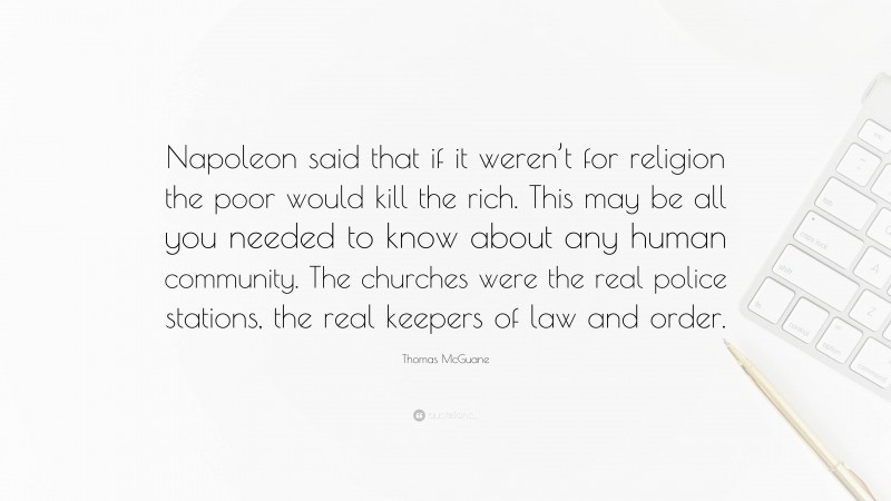Thomas McGuane Quote: “Napoleon said that if it weren’t for religion the poor would kill the rich. This may be all you needed to know about any human community. The churches were the real police stations, the real keepers of law and order.”
