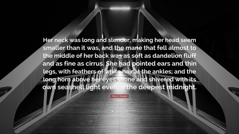 Peter S. Beagle Quote: “Her neck was long and slender, making her head seem smaller than it was, and the mane that fell almost to the middle of her back was as soft as dandelion fluff and as fine as cirrus. She had pointed ears and thin legs, with feathers of white hair at the ankles; and the long horn above her eyes shone and shivered with its own seashell light even in the deepest midnight.”