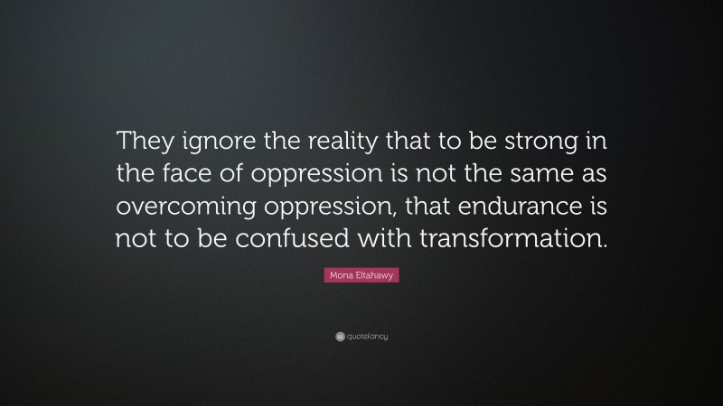 Mona Eltahawy Quote: “They ignore the reality that to be strong in the face of oppression is not the same as overcoming oppression, that endurance is not to be confused with transformation.”