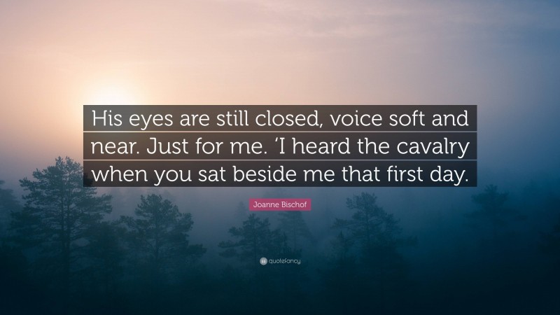 Joanne Bischof Quote: “His eyes are still closed, voice soft and near. Just for me. ‘I heard the cavalry when you sat beside me that first day.”