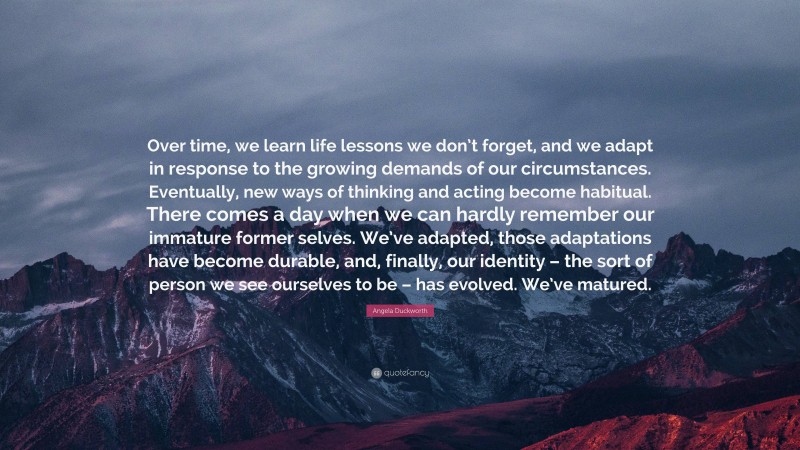 Angela Duckworth Quote: “Over time, we learn life lessons we don’t forget, and we adapt in response to the growing demands of our circumstances. Eventually, new ways of thinking and acting become habitual. There comes a day when we can hardly remember our immature former selves. We’ve adapted, those adaptations have become durable, and, finally, our identity – the sort of person we see ourselves to be – has evolved. We’ve matured.”