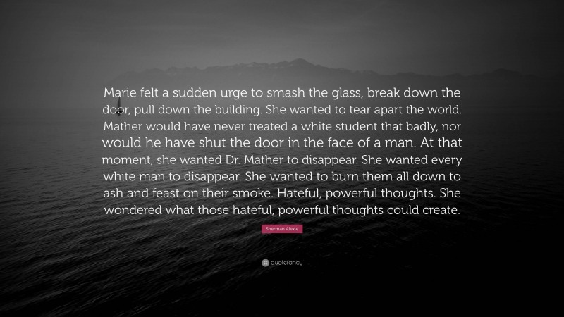 Sherman Alexie Quote: “Marie felt a sudden urge to smash the glass, break down the door, pull down the building. She wanted to tear apart the world. Mather would have never treated a white student that badly, nor would he have shut the door in the face of a man. At that moment, she wanted Dr. Mather to disappear. She wanted every white man to disappear. She wanted to burn them all down to ash and feast on their smoke. Hateful, powerful thoughts. She wondered what those hateful, powerful thoughts could create.”