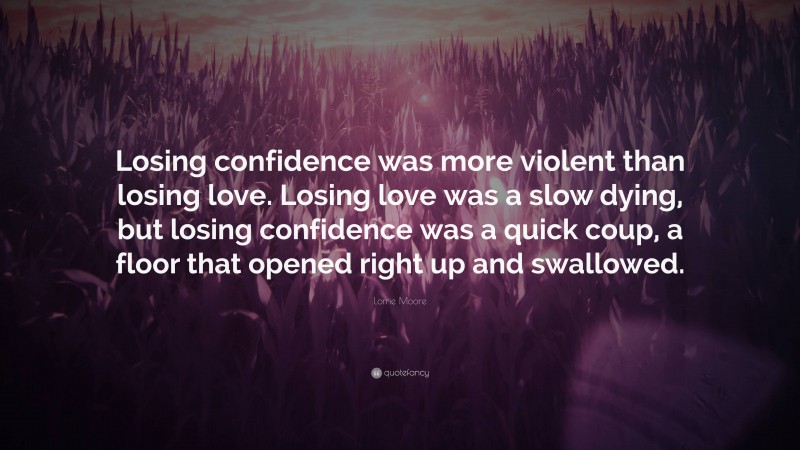 Lorrie Moore Quote: “Losing confidence was more violent than losing love. Losing love was a slow dying, but losing confidence was a quick coup, a floor that opened right up and swallowed.”