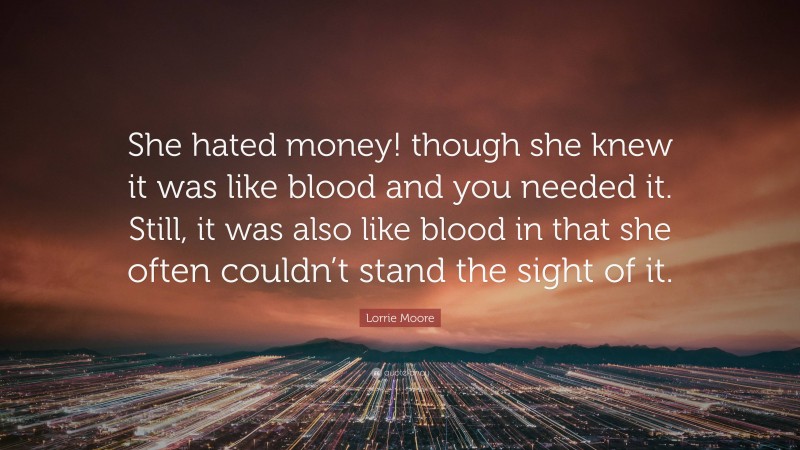 Lorrie Moore Quote: “She hated money! though she knew it was like blood and you needed it. Still, it was also like blood in that she often couldn’t stand the sight of it.”