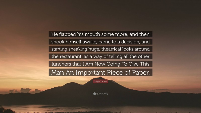 Hugh Laurie Quote: “He flapped his mouth some more, and then shook himself awake, came to a decision, and starting sneaking huge, theatrical looks around the restaurant, as a way of telling all the other lunchers that I Am Now Going To Give This Man An Important Piece of Paper.”