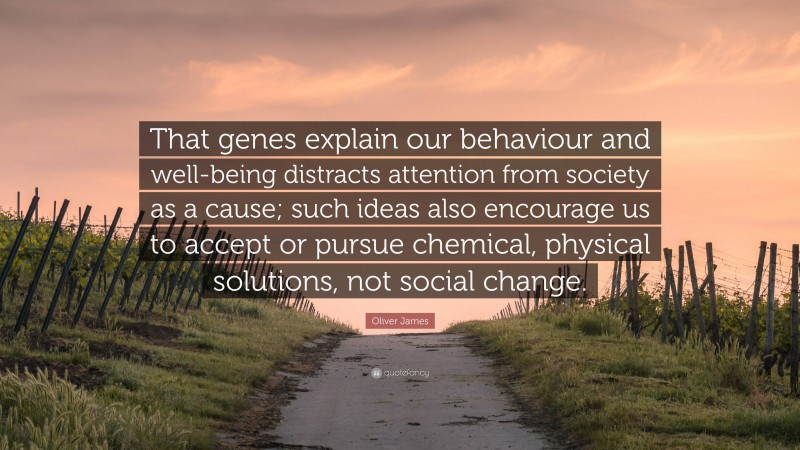 Oliver James Quote: “That genes explain our behaviour and well-being distracts attention from society as a cause; such ideas also encourage us to accept or pursue chemical, physical solutions, not social change.”