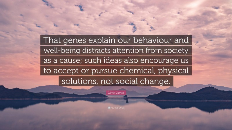 Oliver James Quote: “That genes explain our behaviour and well-being distracts attention from society as a cause; such ideas also encourage us to accept or pursue chemical, physical solutions, not social change.”