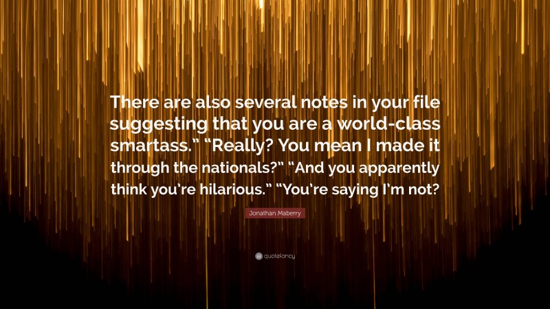 Jonathan Maberry Quote: “There are also several notes in your file suggesting that you are a world-class smartass.” “Really? You mean I made it through the nationals?” “And you apparently think you’re hilarious.” “You’re saying I’m not?”