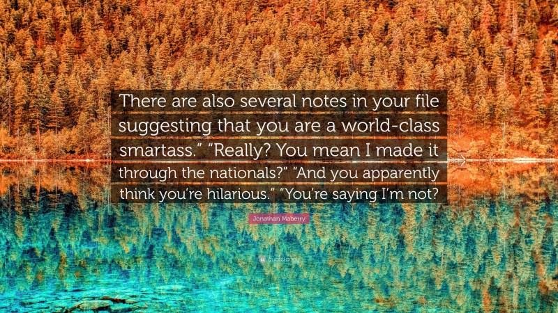 Jonathan Maberry Quote: “There are also several notes in your file suggesting that you are a world-class smartass.” “Really? You mean I made it through the nationals?” “And you apparently think you’re hilarious.” “You’re saying I’m not?”