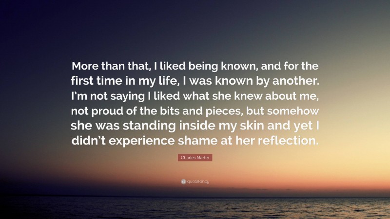 Charles Martin Quote: “More than that, I liked being known, and for the first time in my life, I was known by another. I’m not saying I liked what she knew about me, not proud of the bits and pieces, but somehow she was standing inside my skin and yet I didn’t experience shame at her reflection.”