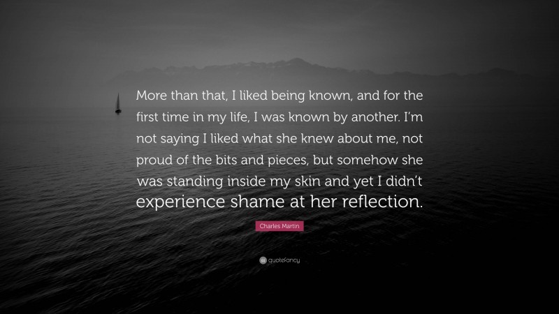 Charles Martin Quote: “More than that, I liked being known, and for the first time in my life, I was known by another. I’m not saying I liked what she knew about me, not proud of the bits and pieces, but somehow she was standing inside my skin and yet I didn’t experience shame at her reflection.”