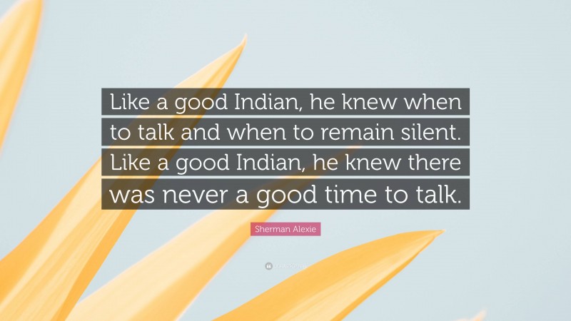 Sherman Alexie Quote: “Like a good Indian, he knew when to talk and when to remain silent. Like a good Indian, he knew there was never a good time to talk.”