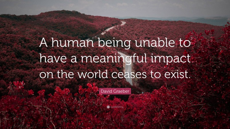 David Graeber Quote: “A human being unable to have a meaningful impact on the world ceases to exist.”