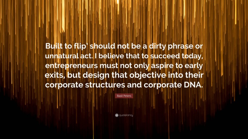 Basil Peters Quote: “Built to flip’ should not be a dirty phrase or unnatural act. I believe that to succeed today, entrepreneurs must not only aspire to early exits, but design that objective into their corporate structures and corporate DNA.”