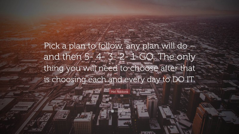 Mel Robbins Quote: “Pick a plan to follow, any plan will do – and then 5- 4- 3- 2- 1-GO. The only thing you will need to choose after that is choosing each and every day to DO IT.”