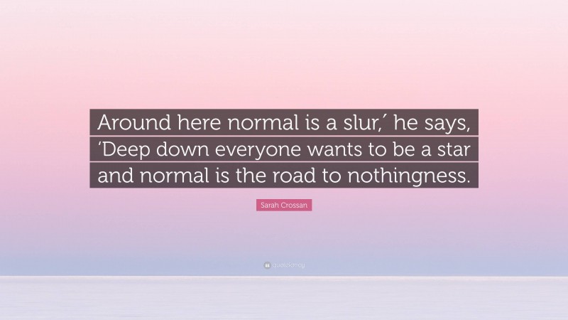 Sarah Crossan Quote: “Around here normal is a slur,′ he says, ‘Deep down everyone wants to be a star and normal is the road to nothingness.”