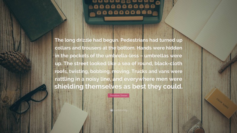 Theodore Dreiser Quote: “The long drizzle had begun. Pedestrians had turned up collars and trousers at the bottom. Hands were hidden in the pockets of the umbrella-less – umbrellas were up. The street looked like a sea of round, black-cloth roofs, twisting, bobbing, moving. Trucks and vans were rattling in a noisy line, and everywhere men were shielding themselves as best they could.”