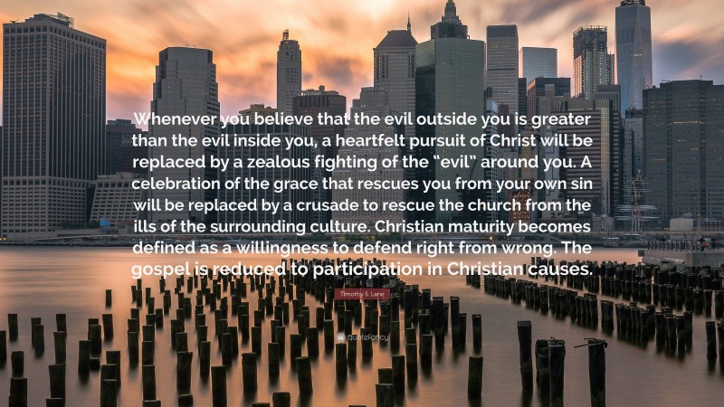 Timothy S. Lane Quote: “Whenever you believe that the evil outside you is greater than the evil inside you, a heartfelt pursuit of Christ will be replaced by a zealous fighting of the “evil” around you. A celebration of the grace that rescues you from your own sin will be replaced by a crusade to rescue the church from the ills of the surrounding culture. Christian maturity becomes defined as a willingness to defend right from wrong. The gospel is reduced to participation in Christian causes.”