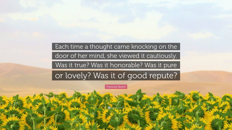 Francine Rivers Quote: “Each time a thought came knocking on the door of her mind, she viewed it cautiously. Was it true? Was it honorable? Was it pure or lovely? Was it of good repute?”