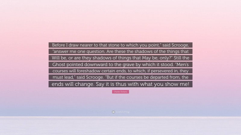 Charles Dickens Quote: “Before I draw nearer to that stone to which you point,” said Scrooge, “answer me one question. Are these the shadows of the things that Will be, or are they shadows of things that May be, only?” Still the Ghost pointed downward to the grave by which it stood. “Men’s courses will foreshadow certain ends, to which, if persevered in, they must lead,” said Scrooge. “But if the courses be departed from, the ends will change. Say it is thus with what you show me!”