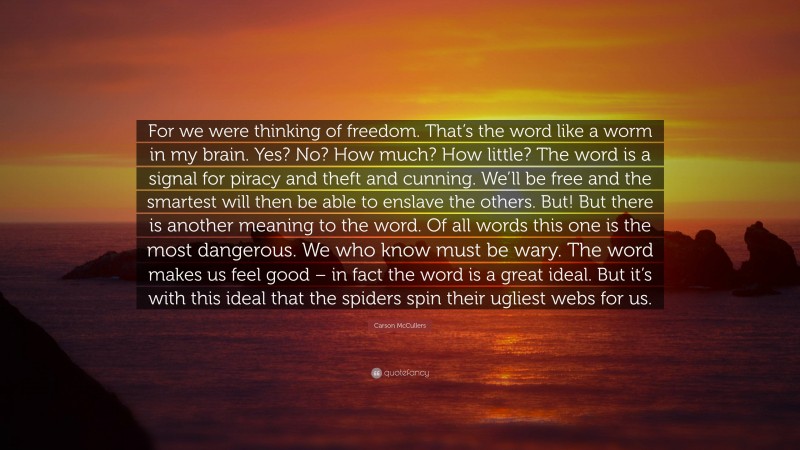 Carson McCullers Quote: “For we were thinking of freedom. That’s the word like a worm in my brain. Yes? No? How much? How little? The word is a signal for piracy and theft and cunning. We’ll be free and the smartest will then be able to enslave the others. But! But there is another meaning to the word. Of all words this one is the most dangerous. We who know must be wary. The word makes us feel good – in fact the word is a great ideal. But it’s with this ideal that the spiders spin their ugliest webs for us.”