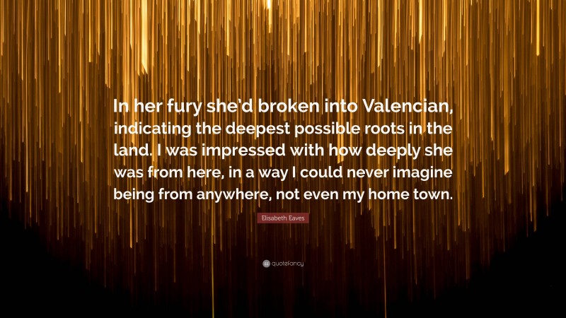 Elisabeth Eaves Quote: “In her fury she’d broken into Valencian, indicating the deepest possible roots in the land. I was impressed with how deeply she was from here, in a way I could never imagine being from anywhere, not even my home town.”