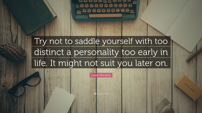 Liane Moriarty Quote: “Try not to saddle yourself with too distinct a personality too early in life. It might not suit you later on.”