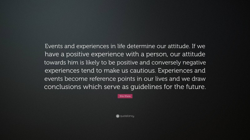 Shiv Khera Quote: “Events and experiences in life determine our attitude. If we have a positive experience with a person, our attitude towards him is likely to be positive and conversely negative experiences tend to make us cautious. Experiences and events become reference points in our lives and we draw conclusions which serve as guidelines for the future.”