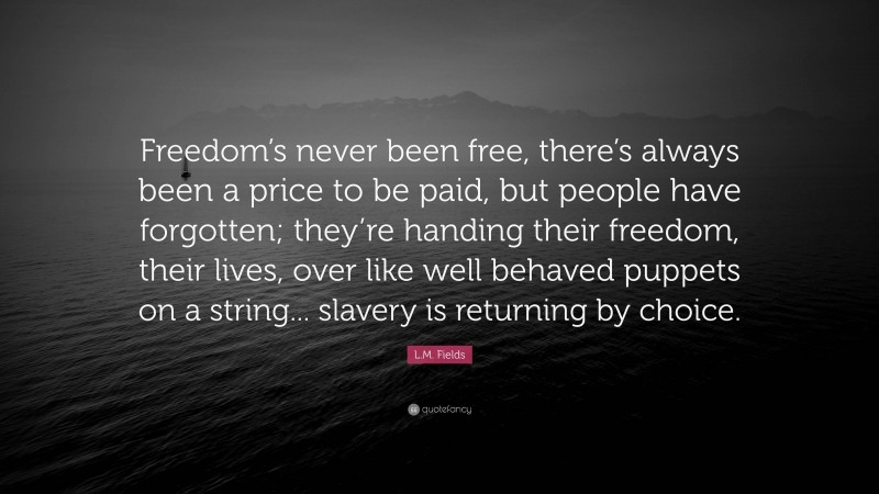 L.M. Fields Quote: “Freedom’s never been free, there’s always been a price to be paid, but people have forgotten; they’re handing their freedom, their lives, over like well behaved puppets on a string... slavery is returning by choice.”