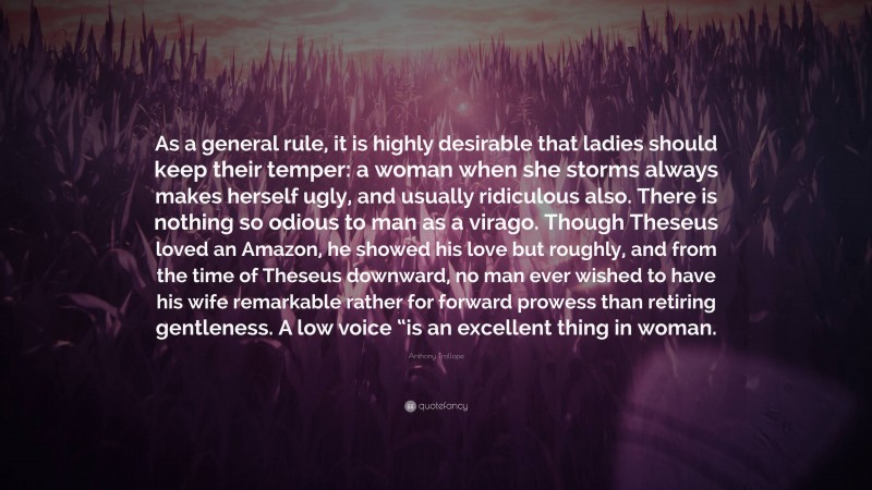 Anthony Trollope Quote: “As a general rule, it is highly desirable that ladies should keep their temper: a woman when she storms always makes herself ugly, and usually ridiculous also. There is nothing so odious to man as a virago. Though Theseus loved an Amazon, he showed his love but roughly, and from the time of Theseus downward, no man ever wished to have his wife remarkable rather for forward prowess than retiring gentleness. A low voice “is an excellent thing in woman.”