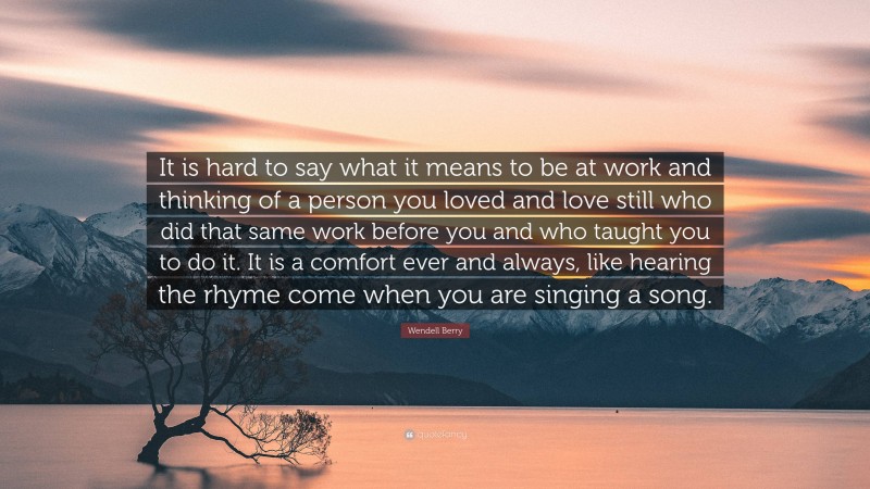 Wendell Berry Quote: “It is hard to say what it means to be at work and thinking of a person you loved and love still who did that same work before you and who taught you to do it. It is a comfort ever and always, like hearing the rhyme come when you are singing a song.”