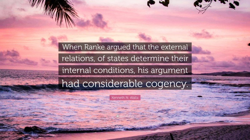 Kenneth N. Waltz Quote: “When Ranke argued that the external relations, of states determine their internal conditions, his argument had considerable cogency.”