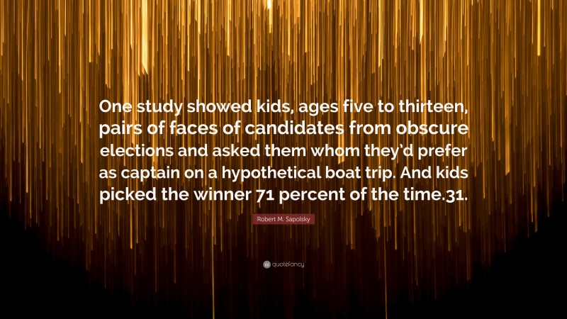 Robert M. Sapolsky Quote: “One study showed kids, ages five to thirteen, pairs of faces of candidates from obscure elections and asked them whom they’d prefer as captain on a hypothetical boat trip. And kids picked the winner 71 percent of the time.31.”