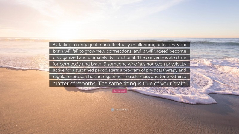 Ray Kurzweil Quote: “By failing to engage it in intellectually challenging activities, your brain will fail to grow new connections, and it will indeed become disorganized and ultimately dysfunctional. The converse is also true for both body and brain. If someone who has not been physically active for a sustained period starts a program of physical therapy and regular exercise, she can regain her muscle mass and tone within a matter of months. The same thing is true of your brain.”