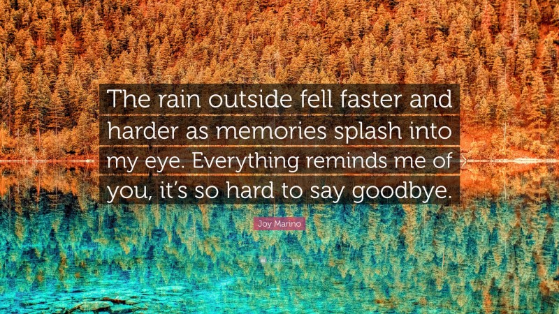 Joy Marino Quote: “The rain outside fell faster and harder as memories splash into my eye. Everything reminds me of you, it’s so hard to say goodbye.”