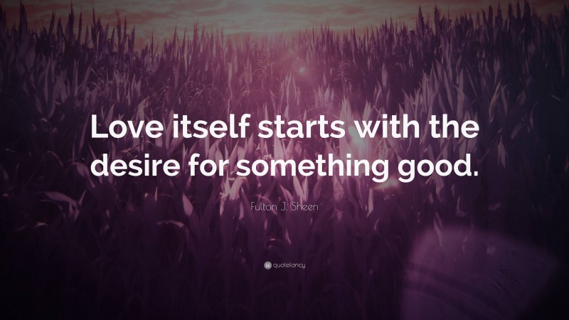 Fulton J. Sheen Quote: “Love itself starts with the desire for something good.”