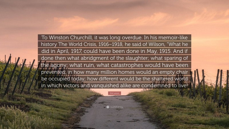 Erik Larson Quote: “To Winston Churchill, it was long overdue. In his memoir-like history The World Crisis, 1916–1918, he said of Wilson, “What he did in April, 1917, could have been done in May, 1915. And if done then what abridgment of the slaughter; what sparing of the agony; what ruin, what catastrophes would have been prevented; in how many million homes would an empty chair be occupied today; how different would be the shattered world in which victors and vanquished alike are condemned to live!”